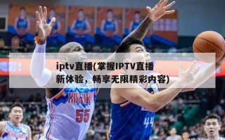 iptv直播(掌握IPTV直播新体验，畅享无限精彩内容)