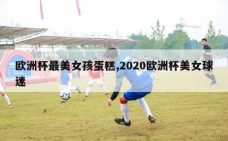 欧洲杯最美女孩蛋糕,2020欧洲杯美女球迷