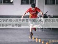 12岁轮滑少年三连亚全国比赛，成就非凡  轮滑少年组年龄