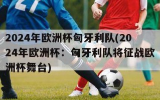 2024年欧洲杯匈牙利队(2024年欧洲杯：匈牙利队将征战欧洲杯舞台)