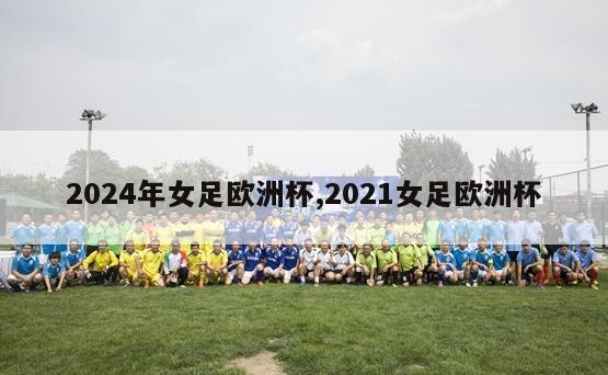 2024年女足欧洲杯,2021女足欧洲杯-第1张图片-