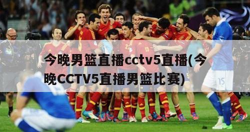 今晚男篮直播cctv5直播(今晚CCTV5直播男篮比赛)-第1张图片-